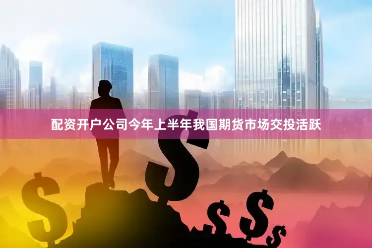 配资开户公司今年上半年我国期货市场交投活跃