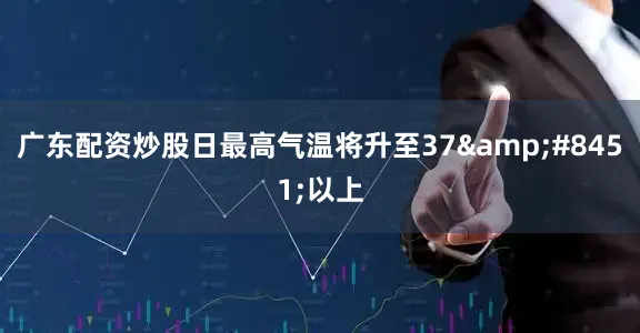 广东配资炒股日最高气温将升至37&#8451;以上