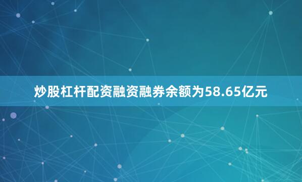 炒股杠杆配资融资融券余额为58.65亿元