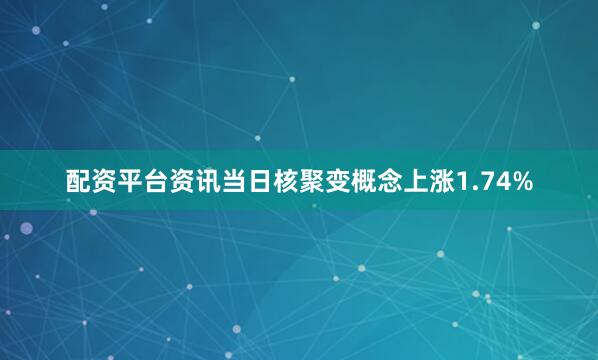 配资平台资讯当日核聚变概念上涨1.74%