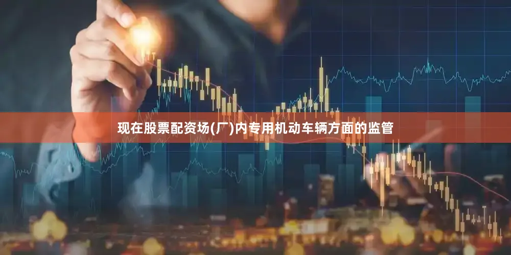 现在股票配资场(厂)内专用机动车辆方面的监管