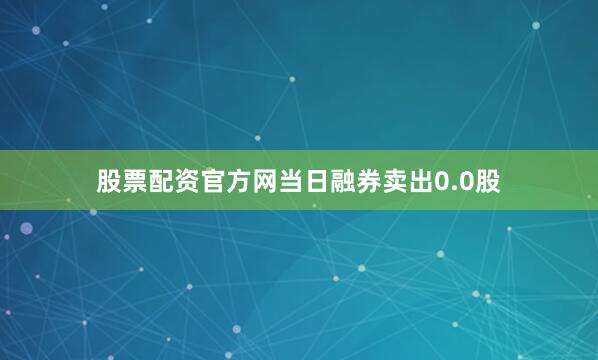 股票配资官方网当日融券卖出0.0股